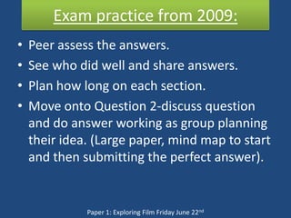 Exam practice from 2009:
•   Peer assess the answers.
•   See who did well and share answers.
•   Plan how long on each section.
•   Move onto Question 2-discuss question
    and do answer working as group planning
    their idea. (Large paper, mind map to start
    and then submitting the perfect answer).


              Paper 1: Exploring Film Friday June 22nd
 