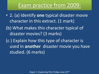 Exam practice from 2009:
• 2. (a) Identify one typical disaster movie
  character in this extract. (1 mark)
(b) What makes this character typical of
  disaster movies? (3 marks)
(c ) Explain how this type of character is
  used in another disaster movie you have
  studied. (6 marks)



            Paper 1: Exploring Film Friday June 22nd
 