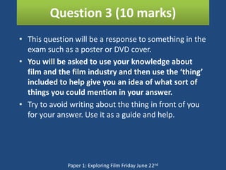 Question 3 (10 marks)
• This question will be a response to something in the
  exam such as a poster or DVD cover.
• You will be asked to use your knowledge about
  film and the film industry and then use the ‘thing’
  included to help give you an idea of what sort of
  things you could mention in your answer.
• Try to avoid writing about the thing in front of you
  for your answer. Use it as a guide and help.




              Paper 1: Exploring Film Friday June 22nd
 