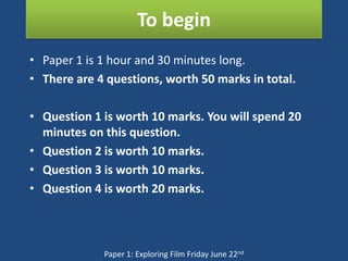 To begin
• Paper 1 is 1 hour and 30 minutes long.
• There are 4 questions, worth 50 marks in total.

• Question 1 is worth 10 marks. You will spend 20
  minutes on this question.
• Question 2 is worth 10 marks.
• Question 3 is worth 10 marks.
• Question 4 is worth 20 marks.



             Paper 1: Exploring Film Friday June 22nd
 