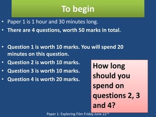 To begin
• Paper 1 is 1 hour and 30 minutes long.
• There are 4 questions, worth 50 marks in total.

• Question 1 is worth 10 marks. You will spend 20
  minutes on this question.
• Question 2 is worth 10 marks.
                                    How long
• Question 3 is worth 10 marks.
• Question 4 is worth 20 marks.     should you
                                               spend on
                                               questions 2, 3
                                               and 4?
                  Paper 1: Exploring Film Friday June 22nd
 