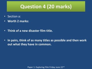 Question 4 (20 marks)
• Section a:
• Worth 2 marks:

• Think of a new disaster film title.

• In pairs, think of as many titles as possible and then work
  out what they have in common.




                 Paper 1: Exploring Film Friday June 22nd
 