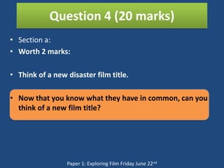Question 4 (20 marks)
• Section a:
• Worth 2 marks:

• Think of a new disaster film title.

• Now that you know what they have in common, can you
  think of a new film title?




                 Paper 1: Exploring Film Friday June 22nd
 