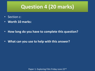 Question 4 (20 marks)
• Section c:
• Worth 10 marks:

• How long do you have to complete this question?

• What can you use to help with this answer?




                Paper 1: Exploring Film Friday June 22nd
 
