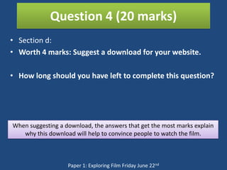 Question 4 (20 marks)
• Section d:
• Worth 4 marks: Suggest a download for your website.

• How long should you have left to complete this question?




When suggesting a download, the answers that get the most marks explain
   why this download will help to convince people to watch the film.



                   Paper 1: Exploring Film Friday June 22nd
 