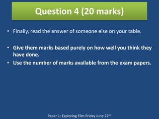 Question 4 (20 marks)
• Finally, read the answer of someone else on your table.

• Give them marks based purely on how well you think they
  have done.
• Use the number of marks available from the exam papers.




                 Paper 1: Exploring Film Friday June 22nd
 