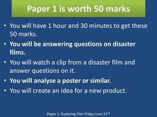 Paper 1 is worth 50 marks
• You will have 1 hour and 30 minutes to get these
  50 marks.
• You will be answering questions on disaster
  films.
• You will watch a clip from a disaster film and
  answer questions on it.
• You will analyse a poster or similar.
• You will create an idea for a new product.


               Paper 1: Exploring Film Friday June 22nd
 