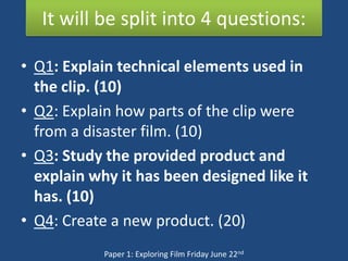 It will be split into 4 questions:

• Q1: Explain technical elements used in
  the clip. (10)
• Q2: Explain how parts of the clip were
  from a disaster film. (10)
• Q3: Study the provided product and
  explain why it has been designed like it
  has. (10)
• Q4: Create a new product. (20)
            Paper 1: Exploring Film Friday June 22nd
 