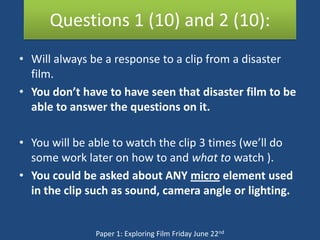 Questions 1 (10) and 2 (10):
• Will always be a response to a clip from a disaster
  film.
• You don’t have to have seen that disaster film to be
  able to answer the questions on it.

• You will be able to watch the clip 3 times (we’ll do
  some work later on how to and what to watch ).
• You could be asked about ANY micro element used
  in the clip such as sound, camera angle or lighting.


               Paper 1: Exploring Film Friday June 22nd
 