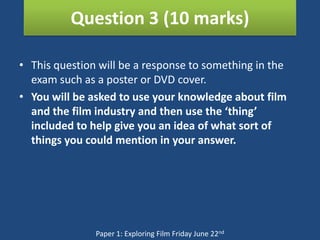 Question 3 (10 marks)

• This question will be a response to something in the
  exam such as a poster or DVD cover.
• You will be asked to use your knowledge about film
  and the film industry and then use the ‘thing’
  included to help give you an idea of what sort of
  things you could mention in your answer.




               Paper 1: Exploring Film Friday June 22nd
 