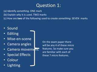 Question 1:
(a) Identify something. ONE mark
(b) Explain why it is used. TWO marks
(c) How are two of the following used to create something. SEVEN marks


•   Sound
•   Editing
•   Mise-en-scene
                                On the exam paper there
•   Camera angles               will be any 4 of these micro
•   Camera movement             features. So make sure you
                                are familiar with each of
•   Special Effects             these 7 micro features.
•   Colour
•   Lighting
 