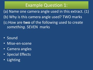 Example Question 1:
(a) Name one camera angle used in this extract. (1)
(b) Why is this camera angle used? TWO marks
(c) How are two of the following used to create
  something. SEVEN marks

•   Sound
•   Mise-en-scene
•   Camera angles
•   Special Effects
•   Lighting
 