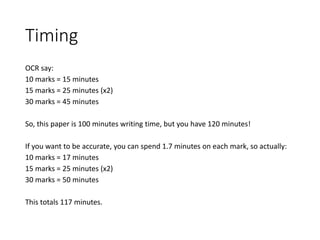 Timing
OCR say:
10 marks = 15 minutes
15 marks = 25 minutes (x2)
30 marks = 45 minutes
So, this paper is 100 minutes writing time, but you have 120 minutes!
If you want to be accurate, you can spend 1.7 minutes on each mark, so actually:
10 marks = 17 minutes
15 marks = 25 minutes (x2)
30 marks = 50 minutes
This totals 117 minutes.
 