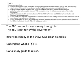 The BBC does not make money through tax.
The BBC is not run by the government.
Refer specifically to the show. Give clear examples.
Understand what a PSB is.
Go to study guide to revise.
 