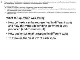 What this question was asking:
• How contexts can be represented in different ways
and how this varies depending on where it was
produced (and consumed… )
• How audiences might respond in different ways
• To examine the ‘realism’ of each show
 