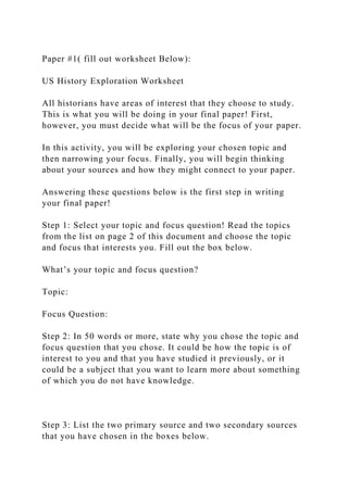 Paper #1( fill out worksheet Below):
US History Exploration Worksheet
All historians have areas of interest that they choose to study.
This is what you will be doing in your final paper! First,
however, you must decide what will be the focus of your paper.
In this activity, you will be exploring your chosen topic and
then narrowing your focus. Finally, you will begin thinking
about your sources and how they might connect to your paper.
Answering these questions below is the first step in writing
your final paper!
Step 1: Select your topic and focus question! Read the topics
from the list on page 2 of this document and choose the topic
and focus that interests you. Fill out the box below.
What’s your topic and focus question?
Topic:
Focus Question:
Step 2: In 50 words or more, state why you chose the topic and
focus question that you chose. It could be how the topic is of
interest to you and that you have studied it previously, or it
could be a subject that you want to learn more about something
of which you do not have knowledge.
Step 3: List the two primary source and two secondary sources
that you have chosen in the boxes below.
 