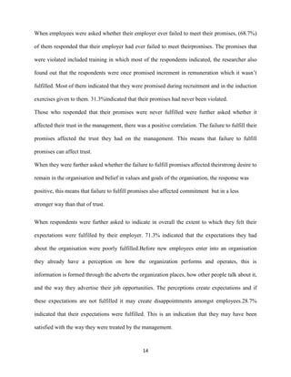 When employees were asked whether their employer ever failed to meet their promises, (68.7%)

of them responded that their employer had ever failed to meet theirpromises. The promises that

were violated included training in which most of the respondents indicated, the researcher also

found out that the respondents were once promised increment in remuneration which it wasn’t

fulfilled. Most of them indicated that they were promised during recruitment and in the induction

exercises given to them. 31.3%indicated that their promises had never been violated.

Those who responded that their promises were never fulfilled were further asked whether it

affected their trust in the management, there was a positive correlation. The failure to fulfill their

promises affected the trust they had on the management. This means that failure to fulfill

promises can affect trust.

When they were further asked whether the failure to fulfill promises affected theirstrong desire to

remain in the organisation and belief in values and goals of the organisation, the response was

positive, this means that failure to fulfill promises also affected commitment but in a less

stronger way than that of trust.


When respondents were further asked to indicate in overall the extent to which they felt their

expectations were fulfilled by their employer. 71.3% indicated that the expectations they had

about the organisation were poorly fulfilled.Before new employees enter into an organisation

they already have a perception on how the organization performs and operates, this is

information is formed through the adverts the organization places, how other people talk about it,

and the way they advertise their job opportunities. The perceptions create expectations and if

these expectations are not fulfilled it may create disappointments amongst employees.28.7%

indicated that their expectations were fulfilled. This is an indication that they may have been

satisfied with the way they were treated by the management.



                                                 14
 