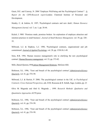 Guest, D.E. and Conway, N. 2004``Employee Well-being and the Psychological Contract’’: A
Report for the CIPD.Research report.London: Chartered Institute of Personnel and
Development.

Hendry, C. & Jenkins, R. 1997, 'Psychological contracts and new deals', Human Resource

Management Journal, vol. 7, no. 1, pp. 38-44.


Kickul, J. 9001 ‘Promises made, promises broken: An exploration of employee attraction and
retention practices in small business’, Journal of Small Business Management, vol. 39, pp. 320–
35.

Millward, L.J. & Hopkins, L.J. 1998, 'Psychological contracts, organizational and job
commitment', Journal of Applied Psychology, vol. 28, pp. 1530-56.1-49.

Sims, R.R. 1994, 'Human resource management's role in clarifying the new psychological
contract', Human Resource management, vol. 33, pp. 373-82.

Mills ,Daniel Quimm,1994Labour-Management Relations .McGraw-Hill.

Robinson, S.L. 1996, ‘Trust and breach of the psychological contract’,AdministrativeScience
Quarterly, vol. 41, pp. 574–99.

Millward, L.J. & Herriot, P. 2000, 'The psychological contract in the UK', in Psychological
Contracts: Cross-National Perspectives, eds. D.M. Rousseau & R. Schalk, Sage, London, pp. 23

Olive M. Mugenda and Abel G. Mugenda ,. 1999. Research Methods .Qualitative and

Quantitative Approaches.ACTS press


Robinson, S.L. 1996, ‘Trust and breach of the psychological contract’,AdministrativeScience
Quarterly, vol. 41, pp. 574–99.

Robinson, S.L. 1996, ‘Trust and breach of the psychological contract’,AdministrativeScience
Quarterly, vol. 41, pp. 574–99.


                                                19
 