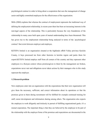 psychological contract in order to bring about a cooperation that sees the management of change

easier and highly committed employees for the effectiveness of the organization.


Mills (2004) explains that whereas the contract of employment represents the traditional way of

defining the employment relationship, in recent years there has been an increasing interests in the

non-legal aspects of the relationship. This is particularly because the very foundations of the

relationship in many cases built upon years of mutual understanding have been threatened. This

has given rise to the employment relationship being analysed in terms of the `psychological

contract’ that exists between employer and employee.


KETEPA limited is an organisation situated at the highlands ofRift Valley province Kericho

County, it buys processed tea from other factories in kericho region and packs them for

export.KETEPA limited employs staff from all corners of the country and they represent other

employees in a Kenyan context whose promisesgiven to them by the management are broken,

expectations never met and obligations never taken serious by their managers who in this study

represent the employer.


1.2 Research problem


New employees enter into an organization with the expectations that their new organisation will

give them the necessary, sufficient, and correct information about its operations or that the

promises given to them during recruitment will be fulfilled for example continued training for

staff, career development and information sharing among others. The organisation also expects

the employee to work diligently and tirelessly in pursuit of fulfilling organisational goals; it’s a

mutual expectation. The important thing is that they are believed by the employee to be part of

the relationship with the employer.Some of the promises and expectations are documented in the

                                                 3
 