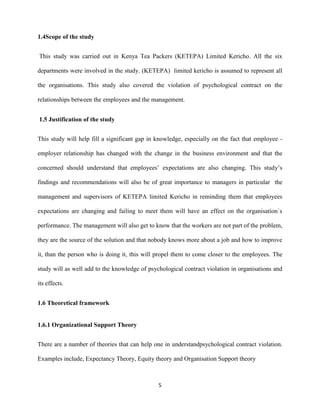1.4Scope of the study


This study was carried out in Kenya Tea Packers (KETEPA) Limited Kericho. All the six

departments were involved in the study. (KETEPA) limited kericho is assumed to represent all

the organisations. This study also covered the violation of psychological contract on the

relationships between the employees and the management.


1.5 Justification of the study


This study will help fill a significant gap in knowledge, especially on the fact that employee -

employer relationship has changed with the change in the business environment and that the

concerned should understand that employees’ expectations are also changing. This study’s

findings and recommendations will also be of great importance to managers in particular the

management and supervisors of KETEPA limited Kericho in reminding them that employees

expectations are changing and failing to meet them will have an effect on the organisation`s

performance. The management will also get to know that the workers are not part of the problem,

they are the source of the solution and that nobody knows more about a job and how to improve

it, than the person who is doing it, this will propel them to come closer to the employees. The

study will as well add to the knowledge of psychological contract violation in organisations and

its effects.


1.6 Theoretical framework


1.6.1 Organizational Support Theory


There are a number of theories that can help one in understandpsychological contract violation.

Examples include, Expectancy Theory, Equity theory and Organisation Support theory



                                               5
 