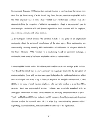 Robinson and Rousseau (1995) argue that contract violation is a serious issue that occurs more

often than not. In their study of MBA alumni, they found that over half their sample (54.8%) felt

that their employer had at some stage violated their psychological contract. They also

demonstrated that the perception of violation was negatively related to an employee’s trust in

their employer, satisfaction with their job and organisation, intent to remain with the employer,

and positively associated with actual turnover.


A psychological contract contains the unwritten beliefs of one party in an employment

relationship about the reciprocal contributions of the other party. These relationships are

maintained by voluntary actions by which an individual will reciprocate the receipt of benefits in

the future (Homans, 1998). Contrary to a relationship based on economic exchange, a

relationship based on social exchange requires the parties to trust each other.




Robinson (1996) further studied the effect of contract violation on trust amongst MBA students.

They found that initial trust in one’s employer was negatively related to the perception of

contract violation. Those with low trust were more likely to look for incidents of violation, whilst

those with higher trust were likely to overlook, forget or not recognise the violation. Kickul

(2001), in her study of small business employees who were also enrolled in a part-time MBA

program, found that psychological contract violation was negatively associated with an

employee’s commitment and affect toward the firm, and positively related to intention to leave.

Turnley and Feldman (1999), in a study of over 800 managers, found that psychological contract

violation resulted in increased levels of exit, voice (e.g. whistle-blowing, grievance-filing),

neglect (e.g. decrease in effort), and decreased levels of loyalty to the organisation.




                                                  9
 