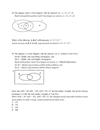 29. The diagram shows a Venn diagram with the universal set GFE 
Rajah menunjukkan gambar rajah Venn dengan set semesta GFE  .
Which of the following A, B, C or D represents '
GFE  ?
Antara kawasan A, B, C dan D, yang manakah mewakili set '
GFE  ?
30. The diagram is a Venn Diagram with the universal set {Pupils in Year Five}, 
Set M ={Pupils who read Malay newspapers} and
Set E = {Pupils who read English newspapers}.
Rajah ialah gambar rajah Venn dengan set semesta Lima},TahunMurid{
Set M = {Murid yang membaca akhbar bahasa Melayu} dan
Set E = {Murid yang membaca akhbar bahasa Inggeris}.
Given that n(M) = 80, n(R) = 104, 12)(  RMn dan the number of pupils who do not read any
newspaper is 4, find the total number of pupils in Year Five.
Diberi n(M) = 80, n(R) = 104, 12)(  RMn dan bilangan murid yang tidak membaca mana-
mana akhbar itu ialah 4 orang, carikan jumlah murid Tahun Lima.
A 172
B 176
C 196
D 200
 