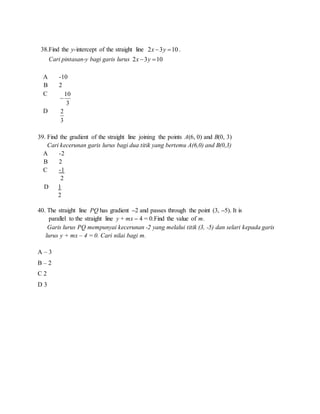 38.Find the y-intercept of the straight line 2 3 10x y  .
Cari pintasan-y bagi garis lurus 2 3 10x y 
A -10
B 2
C 10
3

D 2
3
39. Find the gradient of the straight line joining the points A(6, 0) and B(0, 3)
Cari kecerunan garis lurus bagi dua titik yang bertemu A(6,0) and B(0,3)
A -2
B 2
C -1
2
D 1
2
40. The straight line PQ has gradient –2 and passes through the point (3, –5). It is
parallel to the straight line y + mx – 4 = 0.Find the value of m.
Garis lurus PQ mempunyai kecerunan -2 yang melalui titik (3, -5) dan selari kepada garis
lurus y + mx – 4 = 0. Cari nilai bagi m.
A – 3
B – 2
C 2
D 3
 