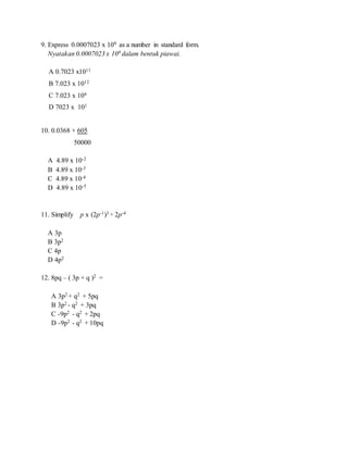 9. Express 0.0007023 x 108 as a number in standard form.
Nyatakan 0.0007023 x 108 dalam bentuk piawai.
A 0.7023 x1011
B 7.023 x 1012
C 7.023 x 104
D 7023 x 101
10. 0.0368 + 605
50000
A 4.89 x 10-2
B 4.89 x 10-3
C 4.89 x 10-4
D 4.89 x 10-5
11. Simplify p x (2p-1)3 ÷ 2p-4
A 3p
B 3p2
C 4p
D 4p2
12. 8pq – ( 3p + q )2 =
A 3p2 + q2 + 5pq
B 3p2 - q2 + 3pq
C -9p2 - q2 + 2pq
D -9p2 - q2 + 10pq
 