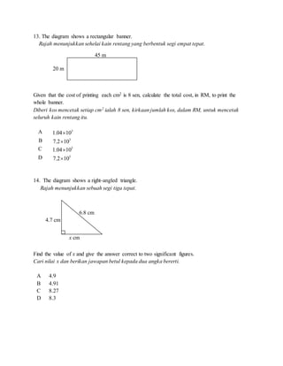 13. The diagram shows a rectangular banner.
Rajah menunjukkan sehelai kain rentang yang berbentuk segi empat tepat.
Given that the cost of printing each cm2 is 8 sen, calculate the total cost, in RM, to print the
whole banner.
Diberi kos mencetak setiap cm2 ialah 8 sen, kirkaan jumlah kos, dalam RM, untuk mencetak
seluruh kain rentang itu.
A 3
1.04 10
B 3
7.2 10
C 5
1.04 10
D 5
7.2 10
14. The diagram shows a right-angled triangle.
Rajah menunjukkan sebuah segi tiga tepat.
Find the value of x and give the answer correct to two significant figures.
Cari nilai x dan berikan jawapan betul kepada dua angka bererti.
A 4.9
B 4.91
C 8.27
D 8.3
45 m
20 m
4.7 cm
x cm
6.8 cm
 