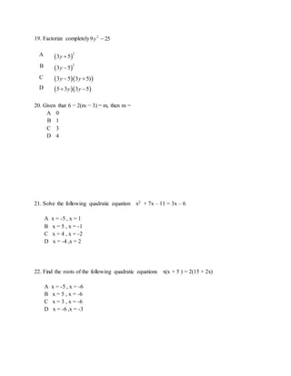 19. Factorize completely 259 2
y
A  
2
3 5y 
B  
2
3 5y 
C   3 5 3 5)y y 
D   5 3 3 5y y 
20. Given that 6 − 2(m − 3) = m, then m =
A 0
B 1
C 3
D 4
21. Solve the following quadratic equation x2 + 7x – 11 = 3x – 6
A x = -5 , x = 1
B x = 5 , x = -1
C x = 4 , x = -2
D x = -4 ,x = 2
22. Find the roots of the following quadratic equations x(x + 5 ) = 2(15 + 2x)
A x = -5 , x = -6
B x = 5 , x = -6
C x = 3 , x = -6
D x = -6 ,x = -3
 