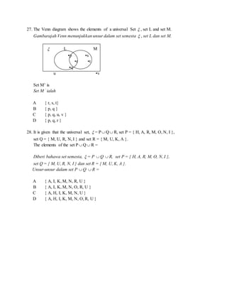 27. The Venn diagram shows the elements of a universal Set  , set L and set M.
Gambarajah Venn menunjukkan unsur dalam set semesta  , set L dan set M.
 L M
▪p ▪s
▪r ▪t
▪q
u ▪v
Set M’ is
Set M ’ ialah
A { r, s, t}
B { p, q }
C { p, q, u, v }
D { p, q, r }
28. It is given that the universal set,  = P Q  R, set P = { H, A, R, M, O, N, I },
set Q = { M, U, R, N, I } and set R = { M, U, K, A }.
The elements of the set P  Q  R =
Diberi bahawa set semesta,  = P  Q  R, set P = { H, A, R, M, O, N, I },
set Q = { M, U, R, N, I } dan set R = { M, U, K, A }.
Unsur-unsur dalam set P  Q  R =
A { A, I, K, M, N, R, U }
B { A, I, K, M, N, O, R, U }
C { A, H, I, K, M, N, U }
D { A, H, I, K, M, N, O, R, U }
 