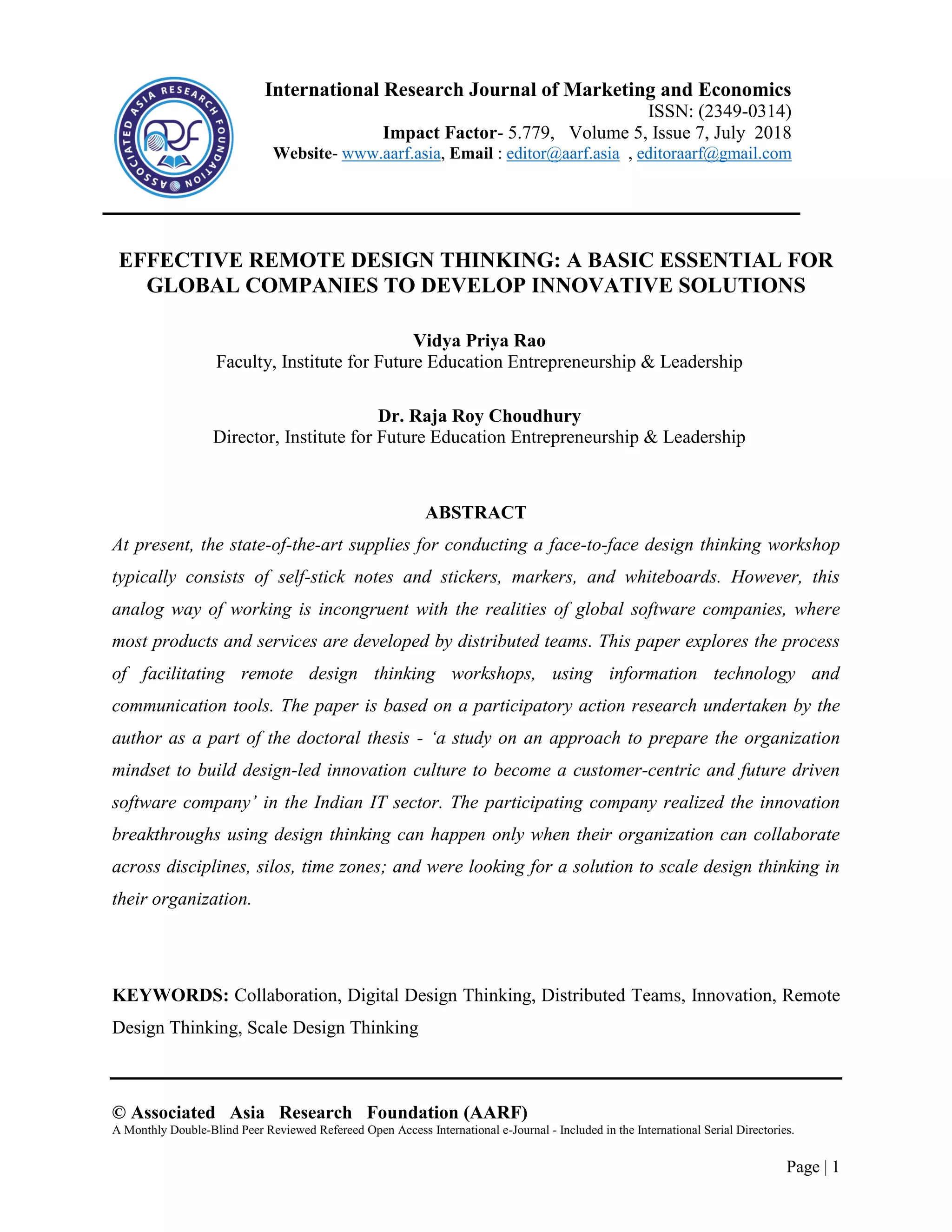 © Associated Asia Research Foundation (AARF)
A Monthly Double-Blind Peer Reviewed Refereed Open Access International e-Journal - Included in the International Serial Directories.
Page | 1
EFFECTIVE REMOTE DESIGN THINKING: A BASIC ESSENTIAL FOR
GLOBAL COMPANIES TO DEVELOP INNOVATIVE SOLUTIONS
Vidya Priya Rao
Faculty, Institute for Future Education Entrepreneurship & Leadership
Dr. Raja Roy Choudhury
Director, Institute for Future Education Entrepreneurship & Leadership
ABSTRACT
At present, the state-of-the-art supplies for conducting a face-to-face design thinking workshop
typically consists of self-stick notes and stickers, markers, and whiteboards. However, this
analog way of working is incongruent with the realities of global software companies, where
most products and services are developed by distributed teams. This paper explores the process
of facilitating remote design thinking workshops, using information technology and
communication tools. The paper is based on a participatory action research undertaken by the
author as a part of the doctoral thesis - ‘a study on an approach to prepare the organization
mindset to build design-led innovation culture to become a customer-centric and future driven
software company’ in the Indian IT sector. The participating company realized the innovation
breakthroughs using design thinking can happen only when their organization can collaborate
across disciplines, silos, time zones; and were looking for a solution to scale design thinking in
their organization.
KEYWORDS: Collaboration, Digital Design Thinking, Distributed Teams, Innovation, Remote
Design Thinking, Scale Design Thinking
International Research Journal of Marketing and Economics
ISSN: (2349-0314)
Impact Factor- 5.779, Volume 5, Issue 7, July 2018
Website- www.aarf.asia, Email : editor@aarf.asia , editoraarf@gmail.com
 