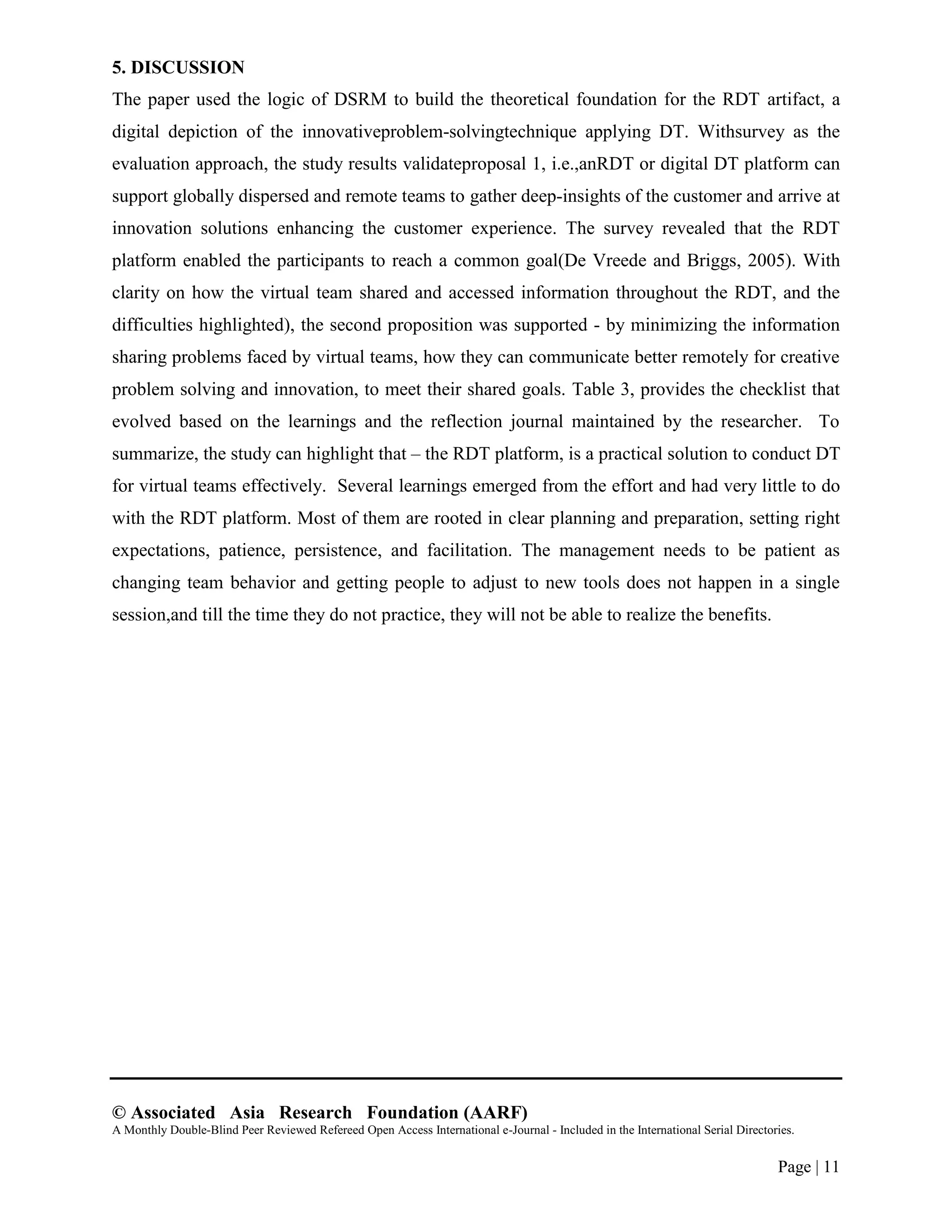 © Associated Asia Research Foundation (AARF)
A Monthly Double-Blind Peer Reviewed Refereed Open Access International e-Journal - Included in the International Serial Directories.
Page | 11
5. DISCUSSION
The paper used the logic of DSRM to build the theoretical foundation for the RDT artifact, a
digital depiction of the innovativeproblem-solvingtechnique applying DT. Withsurvey as the
evaluation approach, the study results validateproposal 1, i.e.,anRDT or digital DT platform can
support globally dispersed and remote teams to gather deep-insights of the customer and arrive at
innovation solutions enhancing the customer experience. The survey revealed that the RDT
platform enabled the participants to reach a common goal(De Vreede and Briggs, 2005). With
clarity on how the virtual team shared and accessed information throughout the RDT, and the
difficulties highlighted), the second proposition was supported - by minimizing the information
sharing problems faced by virtual teams, how they can communicate better remotely for creative
problem solving and innovation, to meet their shared goals. Table 3, provides the checklist that
evolved based on the learnings and the reflection journal maintained by the researcher. To
summarize, the study can highlight that – the RDT platform, is a practical solution to conduct DT
for virtual teams effectively. Several learnings emerged from the effort and had very little to do
with the RDT platform. Most of them are rooted in clear planning and preparation, setting right
expectations, patience, persistence, and facilitation. The management needs to be patient as
changing team behavior and getting people to adjust to new tools does not happen in a single
session,and till the time they do not practice, they will not be able to realize the benefits.
 