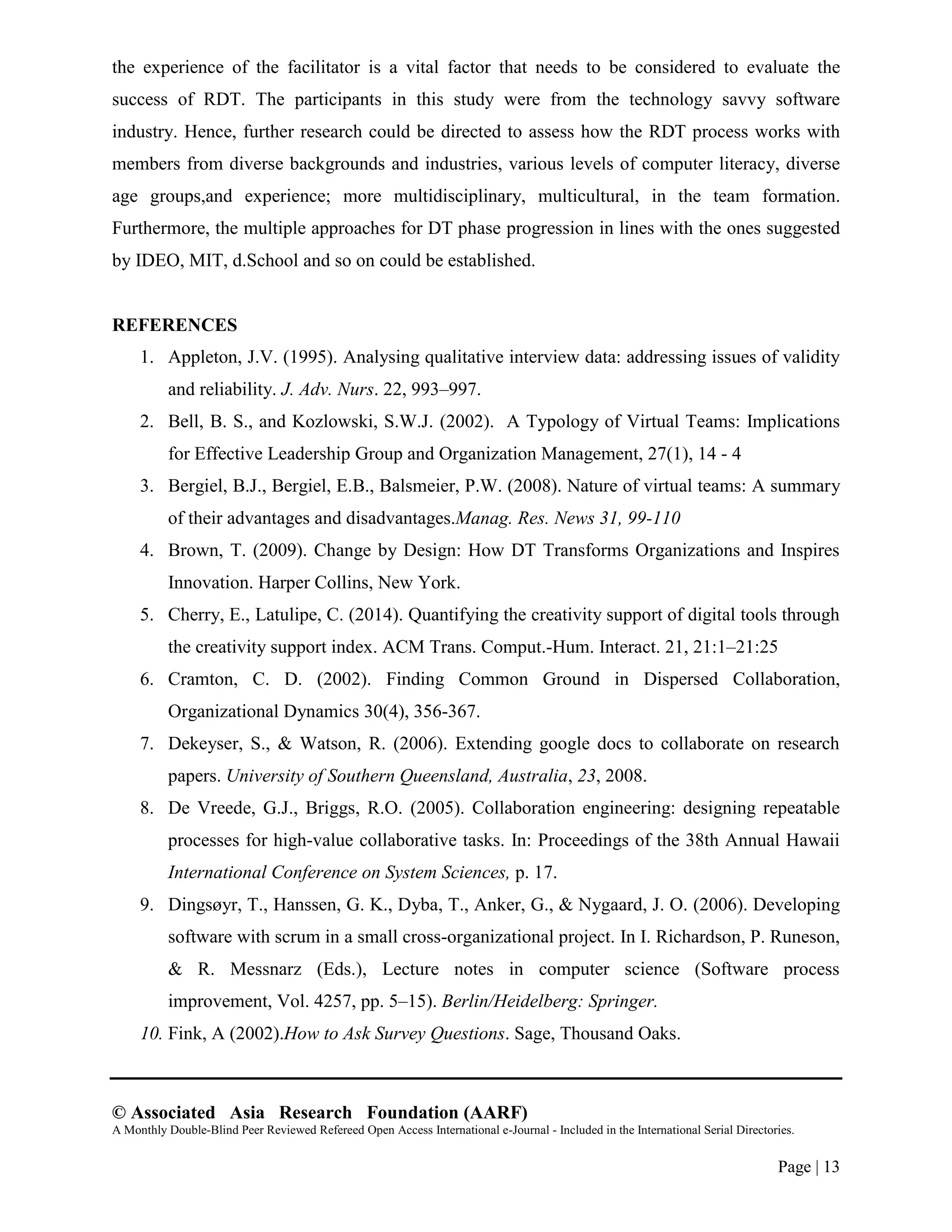 © Associated Asia Research Foundation (AARF)
A Monthly Double-Blind Peer Reviewed Refereed Open Access International e-Journal - Included in the International Serial Directories.
Page | 13
the experience of the facilitator is a vital factor that needs to be considered to evaluate the
success of RDT. The participants in this study were from the technology savvy software
industry. Hence, further research could be directed to assess how the RDT process works with
members from diverse backgrounds and industries, various levels of computer literacy, diverse
age groups,and experience; more multidisciplinary, multicultural, in the team formation.
Furthermore, the multiple approaches for DT phase progression in lines with the ones suggested
by IDEO, MIT, d.School and so on could be established.
REFERENCES
1. Appleton, J.V. (1995). Analysing qualitative interview data: addressing issues of validity
and reliability. J. Adv. Nurs. 22, 993–997.
2. Bell, B. S., and Kozlowski, S.W.J. (2002). A Typology of Virtual Teams: Implications
for Effective Leadership Group and Organization Management, 27(1), 14 - 4
3. Bergiel, B.J., Bergiel, E.B., Balsmeier, P.W. (2008). Nature of virtual teams: A summary
of their advantages and disadvantages.Manag. Res. News 31, 99-110
4. Brown, T. (2009). Change by Design: How DT Transforms Organizations and Inspires
Innovation. Harper Collins, New York.
5. Cherry, E., Latulipe, C. (2014). Quantifying the creativity support of digital tools through
the creativity support index. ACM Trans. Comput.-Hum. Interact. 21, 21:1–21:25
6. Cramton, C. D. (2002). Finding Common Ground in Dispersed Collaboration,
Organizational Dynamics 30(4), 356-367.
7. Dekeyser, S., & Watson, R. (2006). Extending google docs to collaborate on research
papers. University of Southern Queensland, Australia, 23, 2008.
8. De Vreede, G.J., Briggs, R.O. (2005). Collaboration engineering: designing repeatable
processes for high-value collaborative tasks. In: Proceedings of the 38th Annual Hawaii
International Conference on System Sciences, p. 17.
9. Dingsøyr, T., Hanssen, G. K., Dyba, T., Anker, G., & Nygaard, J. O. (2006). Developing
software with scrum in a small cross-organizational project. In I. Richardson, P. Runeson,
& R. Messnarz (Eds.), Lecture notes in computer science (Software process
improvement, Vol. 4257, pp. 5–15). Berlin/Heidelberg: Springer.
10. Fink, A (2002).How to Ask Survey Questions. Sage, Thousand Oaks.
 