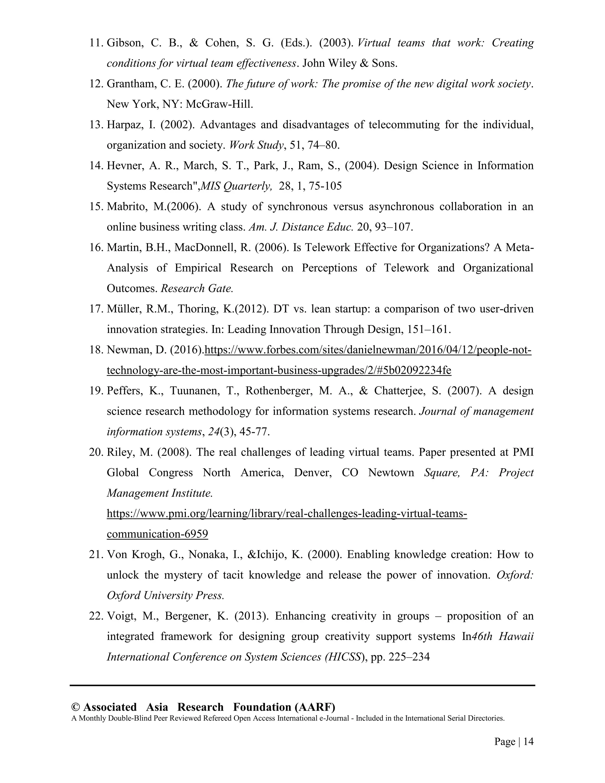 © Associated Asia Research Foundation (AARF)
A Monthly Double-Blind Peer Reviewed Refereed Open Access International e-Journal - Included in the International Serial Directories.
Page | 14
11. Gibson, C. B., & Cohen, S. G. (Eds.). (2003). Virtual teams that work: Creating
conditions for virtual team effectiveness. John Wiley & Sons.
12. Grantham, C. E. (2000). The future of work: The promise of the new digital work society.
New York, NY: McGraw-Hill.
13. Harpaz, I. (2002). Advantages and disadvantages of telecommuting for the individual,
organization and society. Work Study, 51, 74–80.
14. Hevner, A. R., March, S. T., Park, J., Ram, S., (2004). Design Science in Information
Systems Research",MIS Quarterly, 28, 1, 75-105
15. Mabrito, M.(2006). A study of synchronous versus asynchronous collaboration in an
online business writing class. Am. J. Distance Educ. 20, 93–107.
16. Martin, B.H., MacDonnell, R. (2006). Is Telework Effective for Organizations? A Meta-
Analysis of Empirical Research on Perceptions of Telework and Organizational
Outcomes. Research Gate.
17. Müller, R.M., Thoring, K.(2012). DT vs. lean startup: a comparison of two user-driven
innovation strategies. In: Leading Innovation Through Design, 151–161.
18. Newman, D. (2016).https://www.forbes.com/sites/danielnewman/2016/04/12/people-not-
technology-are-the-most-important-business-upgrades/2/#5b02092234fe
19. Peffers, K., Tuunanen, T., Rothenberger, M. A., & Chatterjee, S. (2007). A design
science research methodology for information systems research. Journal of management
information systems, 24(3), 45-77.
20. Riley, M. (2008). The real challenges of leading virtual teams. Paper presented at PMI
Global Congress North America, Denver, CO Newtown Square, PA: Project
Management Institute.
https://www.pmi.org/learning/library/real-challenges-leading-virtual-teams-
communication-6959
21. Von Krogh, G., Nonaka, I., &Ichijo, K. (2000). Enabling knowledge creation: How to
unlock the mystery of tacit knowledge and release the power of innovation. Oxford:
Oxford University Press.
22. Voigt, M., Bergener, K. (2013). Enhancing creativity in groups – proposition of an
integrated framework for designing group creativity support systems In46th Hawaii
International Conference on System Sciences (HICSS), pp. 225–234
 