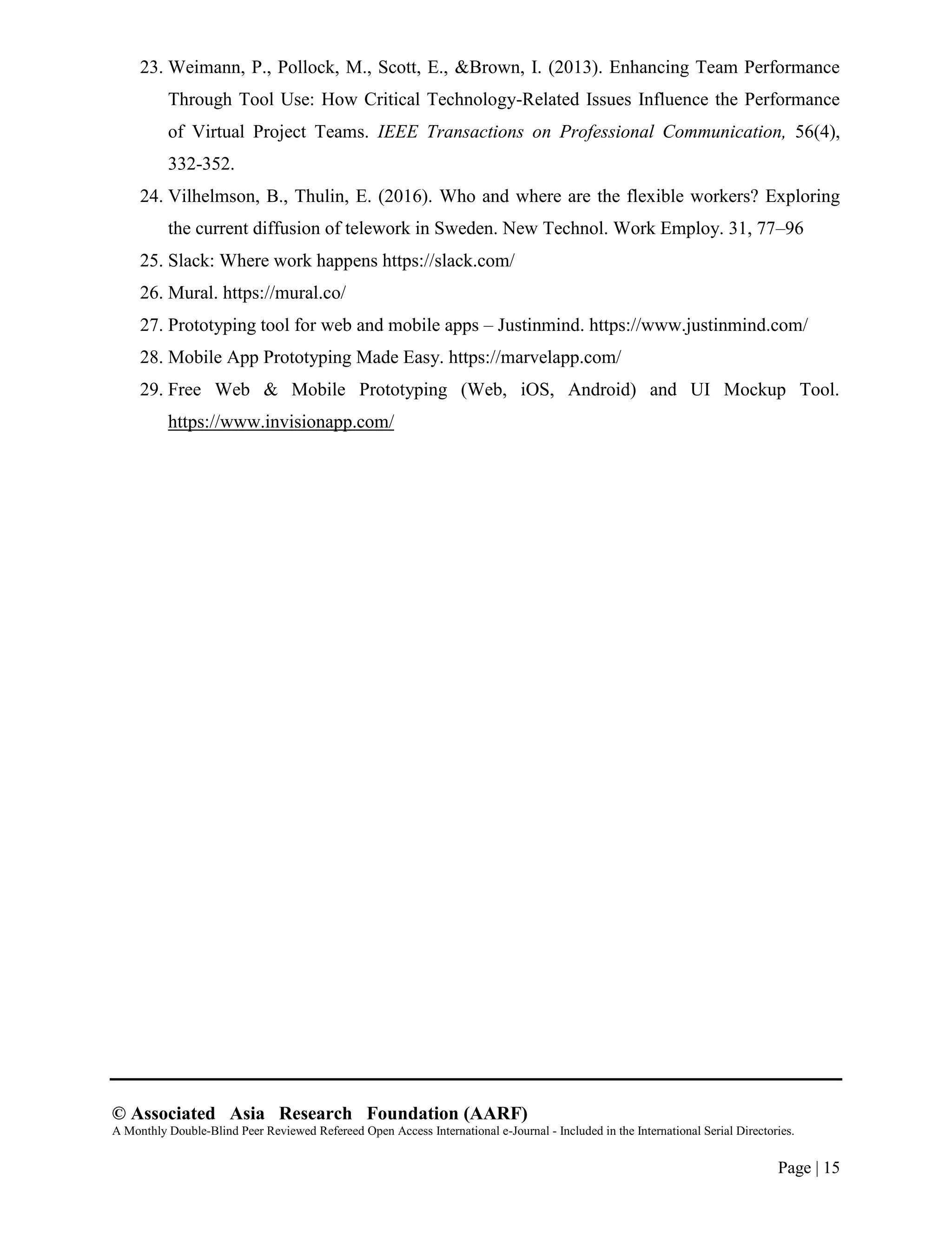 © Associated Asia Research Foundation (AARF)
A Monthly Double-Blind Peer Reviewed Refereed Open Access International e-Journal - Included in the International Serial Directories.
Page | 15
23. Weimann, P., Pollock, M., Scott, E., &Brown, I. (2013). Enhancing Team Performance
Through Tool Use: How Critical Technology-Related Issues Influence the Performance
of Virtual Project Teams. IEEE Transactions on Professional Communication, 56(4),
332-352.
24. Vilhelmson, B., Thulin, E. (2016). Who and where are the flexible workers? Exploring
the current diffusion of telework in Sweden. New Technol. Work Employ. 31, 77–96
25. Slack: Where work happens https://slack.com/
26. Mural. https://mural.co/
27. Prototyping tool for web and mobile apps – Justinmind. https://www.justinmind.com/
28. Mobile App Prototyping Made Easy. https://marvelapp.com/
29. Free Web & Mobile Prototyping (Web, iOS, Android) and UI Mockup Tool.
https://www.invisionapp.com/
 