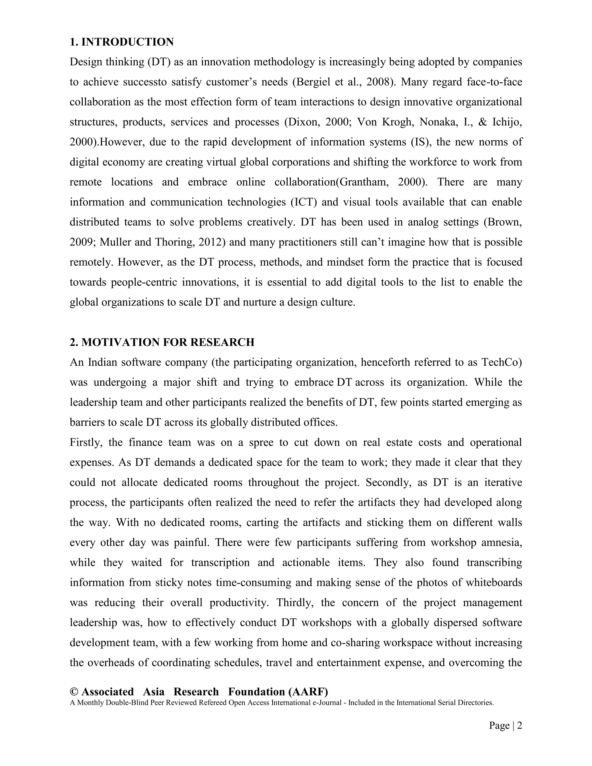 © Associated Asia Research Foundation (AARF)
A Monthly Double-Blind Peer Reviewed Refereed Open Access International e-Journal - Included in the International Serial Directories.
Page | 2
1. INTRODUCTION
Design thinking (DT) as an innovation methodology is increasingly being adopted by companies
to achieve successto satisfy customer‟s needs (Bergiel et al., 2008). Many regard face-to-face
collaboration as the most effection form of team interactions to design innovative organizational
structures, products, services and processes (Dixon, 2000; Von Krogh, Nonaka, I., & Ichijo,
2000).However, due to the rapid development of information systems (IS), the new norms of
digital economy are creating virtual global corporations and shifting the workforce to work from
remote locations and embrace online collaboration(Grantham, 2000). There are many
information and communication technologies (ICT) and visual tools available that can enable
distributed teams to solve problems creatively. DT has been used in analog settings (Brown,
2009; Muller and Thoring, 2012) and many practitioners still can‟t imagine how that is possible
remotely. However, as the DT process, methods, and mindset form the practice that is focused
towards people-centric innovations, it is essential to add digital tools to the list to enable the
global organizations to scale DT and nurture a design culture.
2. MOTIVATION FOR RESEARCH
An Indian software company (the participating organization, henceforth referred to as TechCo)
was undergoing a major shift and trying to embrace DT across its organization. While the
leadership team and other participants realized the benefits of DT, few points started emerging as
barriers to scale DT across its globally distributed offices.
Firstly, the finance team was on a spree to cut down on real estate costs and operational
expenses. As DT demands a dedicated space for the team to work; they made it clear that they
could not allocate dedicated rooms throughout the project. Secondly, as DT is an iterative
process, the participants often realized the need to refer the artifacts they had developed along
the way. With no dedicated rooms, carting the artifacts and sticking them on different walls
every other day was painful. There were few participants suffering from workshop amnesia,
while they waited for transcription and actionable items. They also found transcribing
information from sticky notes time-consuming and making sense of the photos of whiteboards
was reducing their overall productivity. Thirdly, the concern of the project management
leadership was, how to effectively conduct DT workshops with a globally dispersed software
development team, with a few working from home and co-sharing workspace without increasing
the overheads of coordinating schedules, travel and entertainment expense, and overcoming the
 