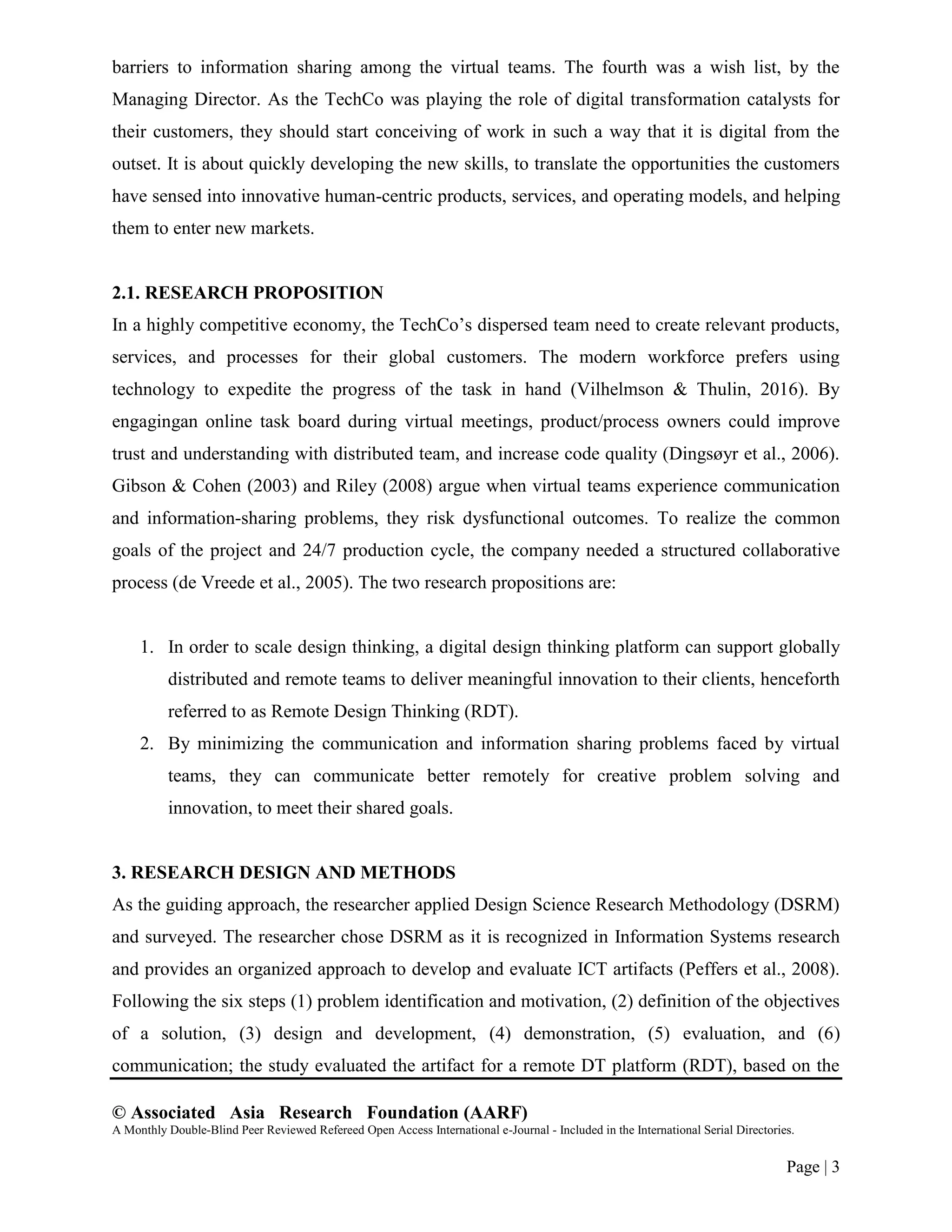 © Associated Asia Research Foundation (AARF)
A Monthly Double-Blind Peer Reviewed Refereed Open Access International e-Journal - Included in the International Serial Directories.
Page | 3
barriers to information sharing among the virtual teams. The fourth was a wish list, by the
Managing Director. As the TechCo was playing the role of digital transformation catalysts for
their customers, they should start conceiving of work in such a way that it is digital from the
outset. It is about quickly developing the new skills, to translate the opportunities the customers
have sensed into innovative human-centric products, services, and operating models, and helping
them to enter new markets.
2.1. RESEARCH PROPOSITION
In a highly competitive economy, the TechCo‟s dispersed team need to create relevant products,
services, and processes for their global customers. The modern workforce prefers using
technology to expedite the progress of the task in hand (Vilhelmson & Thulin, 2016). By
engagingan online task board during virtual meetings, product/process owners could improve
trust and understanding with distributed team, and increase code quality (Dingsøyr et al., 2006).
Gibson & Cohen (2003) and Riley (2008) argue when virtual teams experience communication
and information-sharing problems, they risk dysfunctional outcomes. To realize the common
goals of the project and 24/7 production cycle, the company needed a structured collaborative
process (de Vreede et al., 2005). The two research propositions are:
1. In order to scale design thinking, a digital design thinking platform can support globally
distributed and remote teams to deliver meaningful innovation to their clients, henceforth
referred to as Remote Design Thinking (RDT).
2. By minimizing the communication and information sharing problems faced by virtual
teams, they can communicate better remotely for creative problem solving and
innovation, to meet their shared goals.
3. RESEARCH DESIGN AND METHODS
As the guiding approach, the researcher applied Design Science Research Methodology (DSRM)
and surveyed. The researcher chose DSRM as it is recognized in Information Systems research
and provides an organized approach to develop and evaluate ICT artifacts (Peffers et al., 2008).
Following the six steps (1) problem identification and motivation, (2) definition of the objectives
of a solution, (3) design and development, (4) demonstration, (5) evaluation, and (6)
communication; the study evaluated the artifact for a remote DT platform (RDT), based on the
 