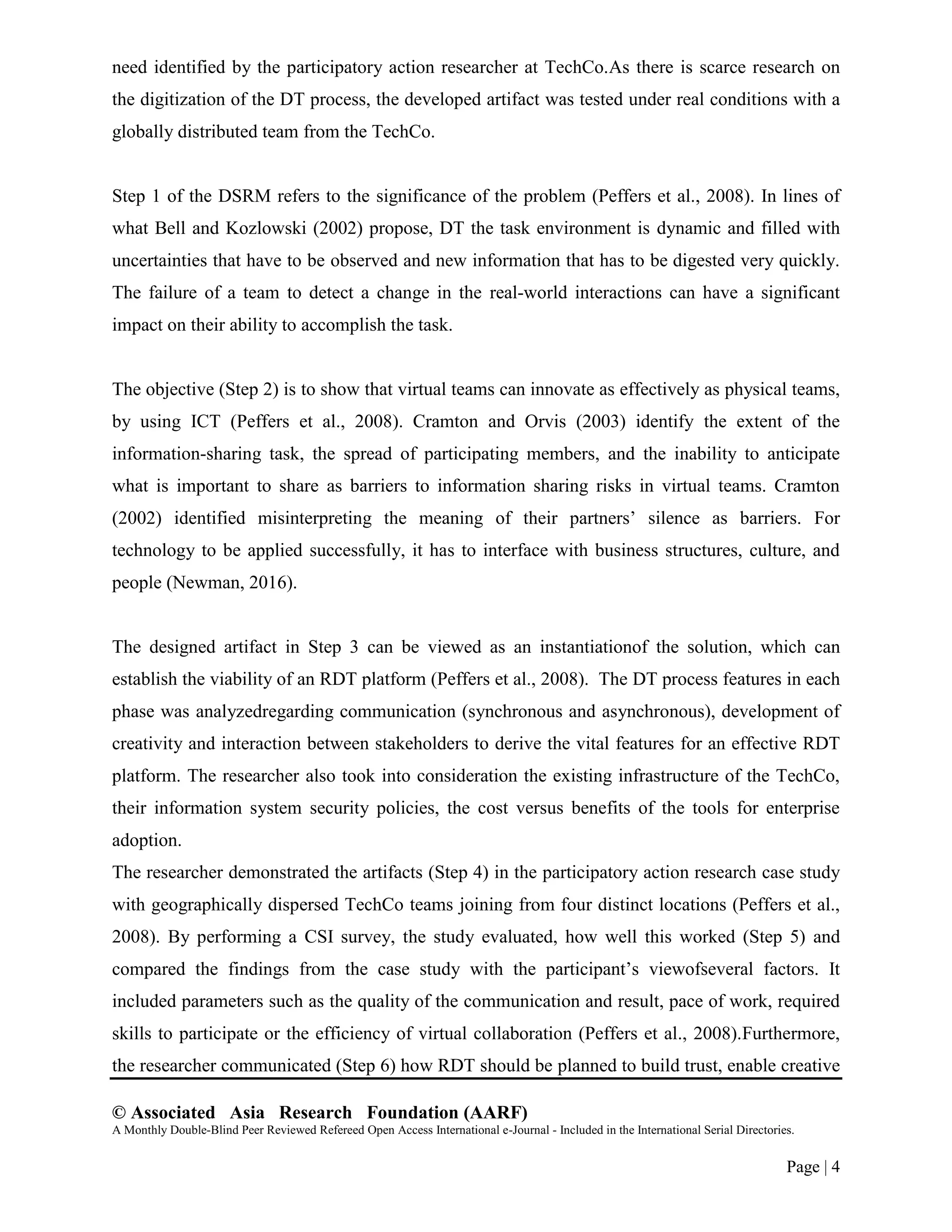 © Associated Asia Research Foundation (AARF)
A Monthly Double-Blind Peer Reviewed Refereed Open Access International e-Journal - Included in the International Serial Directories.
Page | 4
need identified by the participatory action researcher at TechCo.As there is scarce research on
the digitization of the DT process, the developed artifact was tested under real conditions with a
globally distributed team from the TechCo.
Step 1 of the DSRM refers to the significance of the problem (Peffers et al., 2008). In lines of
what Bell and Kozlowski (2002) propose, DT the task environment is dynamic and filled with
uncertainties that have to be observed and new information that has to be digested very quickly.
The failure of a team to detect a change in the real-world interactions can have a significant
impact on their ability to accomplish the task.
The objective (Step 2) is to show that virtual teams can innovate as effectively as physical teams,
by using ICT (Peffers et al., 2008). Cramton and Orvis (2003) identify the extent of the
information-sharing task, the spread of participating members, and the inability to anticipate
what is important to share as barriers to information sharing risks in virtual teams. Cramton
(2002) identified misinterpreting the meaning of their partners‟ silence as barriers. For
technology to be applied successfully, it has to interface with business structures, culture, and
people (Newman, 2016).
The designed artifact in Step 3 can be viewed as an instantiationof the solution, which can
establish the viability of an RDT platform (Peffers et al., 2008). The DT process features in each
phase was analyzedregarding communication (synchronous and asynchronous), development of
creativity and interaction between stakeholders to derive the vital features for an effective RDT
platform. The researcher also took into consideration the existing infrastructure of the TechCo,
their information system security policies, the cost versus benefits of the tools for enterprise
adoption.
The researcher demonstrated the artifacts (Step 4) in the participatory action research case study
with geographically dispersed TechCo teams joining from four distinct locations (Peffers et al.,
2008). By performing a CSI survey, the study evaluated, how well this worked (Step 5) and
compared the findings from the case study with the participant‟s viewofseveral factors. It
included parameters such as the quality of the communication and result, pace of work, required
skills to participate or the efficiency of virtual collaboration (Peffers et al., 2008).Furthermore,
the researcher communicated (Step 6) how RDT should be planned to build trust, enable creative
 