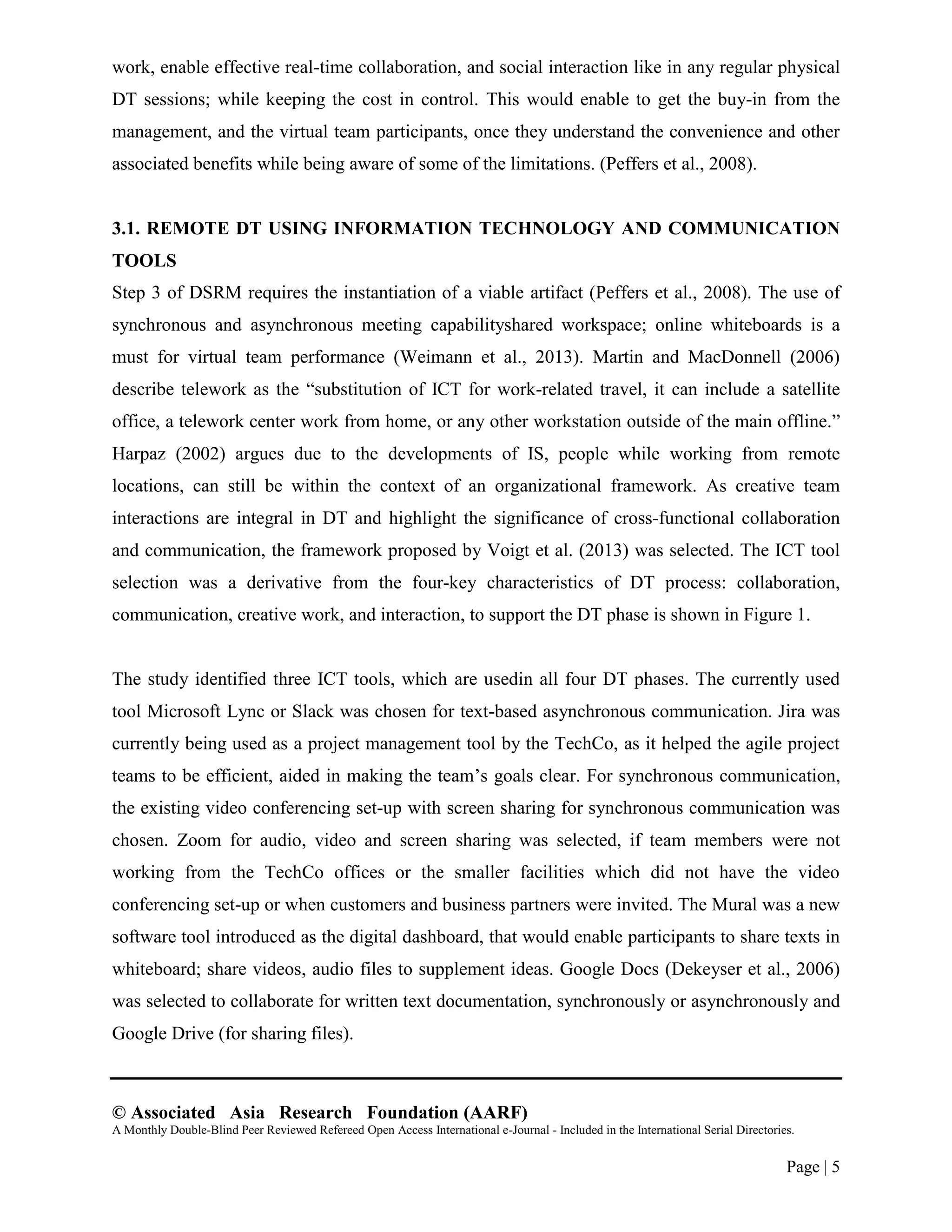 © Associated Asia Research Foundation (AARF)
A Monthly Double-Blind Peer Reviewed Refereed Open Access International e-Journal - Included in the International Serial Directories.
Page | 5
work, enable effective real-time collaboration, and social interaction like in any regular physical
DT sessions; while keeping the cost in control. This would enable to get the buy-in from the
management, and the virtual team participants, once they understand the convenience and other
associated benefits while being aware of some of the limitations. (Peffers et al., 2008).
3.1. REMOTE DT USING INFORMATION TECHNOLOGY AND COMMUNICATION
TOOLS
Step 3 of DSRM requires the instantiation of a viable artifact (Peffers et al., 2008). The use of
synchronous and asynchronous meeting capabilityshared workspace; online whiteboards is a
must for virtual team performance (Weimann et al., 2013). Martin and MacDonnell (2006)
describe telework as the “substitution of ICT for work-related travel, it can include a satellite
office, a telework center work from home, or any other workstation outside of the main offline.”
Harpaz (2002) argues due to the developments of IS, people while working from remote
locations, can still be within the context of an organizational framework. As creative team
interactions are integral in DT and highlight the significance of cross-functional collaboration
and communication, the framework proposed by Voigt et al. (2013) was selected. The ICT tool
selection was a derivative from the four-key characteristics of DT process: collaboration,
communication, creative work, and interaction, to support the DT phase is shown in Figure 1.
The study identified three ICT tools, which are usedin all four DT phases. The currently used
tool Microsoft Lync or Slack was chosen for text-based asynchronous communication. Jira was
currently being used as a project management tool by the TechCo, as it helped the agile project
teams to be efficient, aided in making the team‟s goals clear. For synchronous communication,
the existing video conferencing set-up with screen sharing for synchronous communication was
chosen. Zoom for audio, video and screen sharing was selected, if team members were not
working from the TechCo offices or the smaller facilities which did not have the video
conferencing set-up or when customers and business partners were invited. The Mural was a new
software tool introduced as the digital dashboard, that would enable participants to share texts in
whiteboard; share videos, audio files to supplement ideas. Google Docs (Dekeyser et al., 2006)
was selected to collaborate for written text documentation, synchronously or asynchronously and
Google Drive (for sharing files).
 