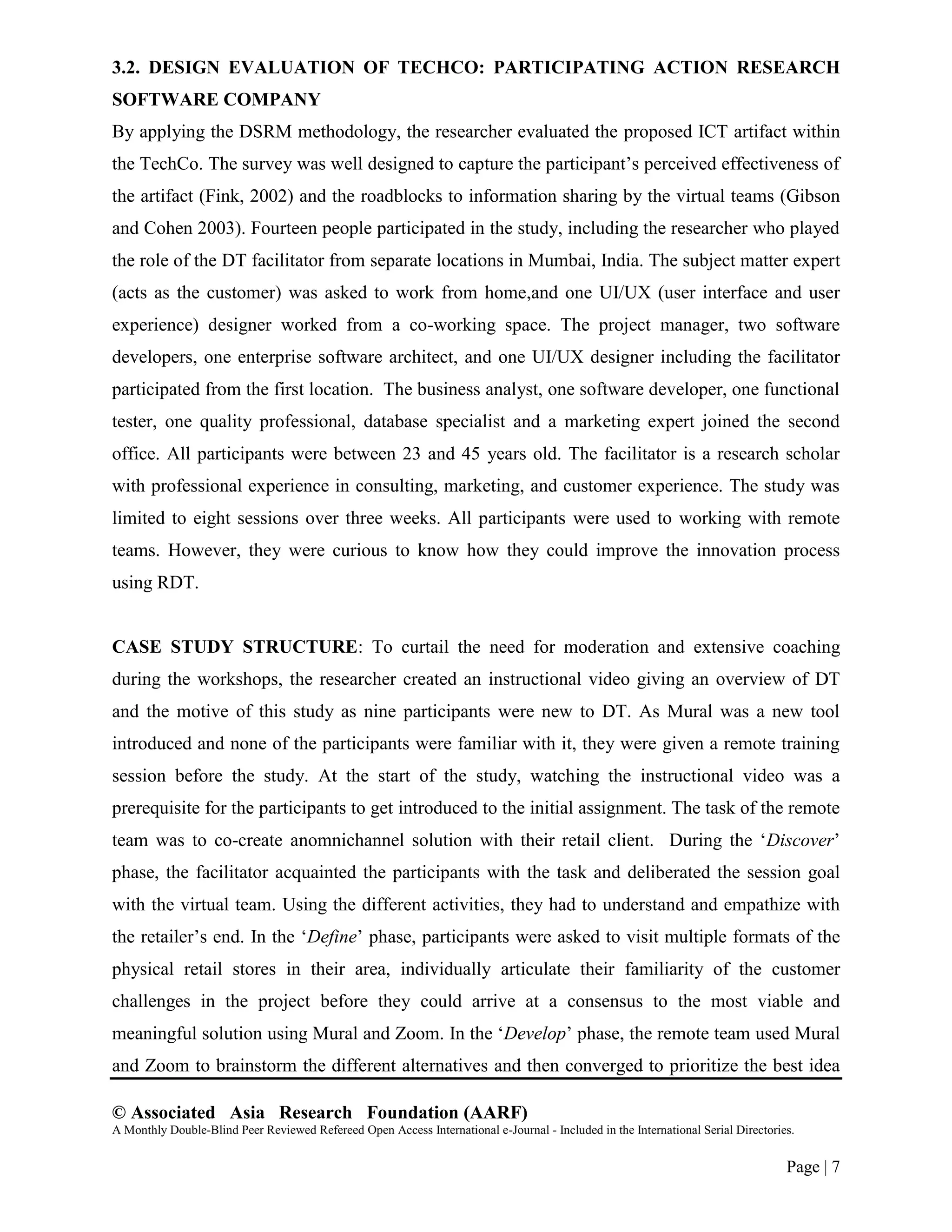 © Associated Asia Research Foundation (AARF)
A Monthly Double-Blind Peer Reviewed Refereed Open Access International e-Journal - Included in the International Serial Directories.
Page | 7
3.2. DESIGN EVALUATION OF TECHCO: PARTICIPATING ACTION RESEARCH
SOFTWARE COMPANY
By applying the DSRM methodology, the researcher evaluated the proposed ICT artifact within
the TechCo. The survey was well designed to capture the participant‟s perceived effectiveness of
the artifact (Fink, 2002) and the roadblocks to information sharing by the virtual teams (Gibson
and Cohen 2003). Fourteen people participated in the study, including the researcher who played
the role of the DT facilitator from separate locations in Mumbai, India. The subject matter expert
(acts as the customer) was asked to work from home,and one UI/UX (user interface and user
experience) designer worked from a co-working space. The project manager, two software
developers, one enterprise software architect, and one UI/UX designer including the facilitator
participated from the first location. The business analyst, one software developer, one functional
tester, one quality professional, database specialist and a marketing expert joined the second
office. All participants were between 23 and 45 years old. The facilitator is a research scholar
with professional experience in consulting, marketing, and customer experience. The study was
limited to eight sessions over three weeks. All participants were used to working with remote
teams. However, they were curious to know how they could improve the innovation process
using RDT.
CASE STUDY STRUCTURE: To curtail the need for moderation and extensive coaching
during the workshops, the researcher created an instructional video giving an overview of DT
and the motive of this study as nine participants were new to DT. As Mural was a new tool
introduced and none of the participants were familiar with it, they were given a remote training
session before the study. At the start of the study, watching the instructional video was a
prerequisite for the participants to get introduced to the initial assignment. The task of the remote
team was to co-create anomnichannel solution with their retail client. During the „Discover‟
phase, the facilitator acquainted the participants with the task and deliberated the session goal
with the virtual team. Using the different activities, they had to understand and empathize with
the retailer‟s end. In the „Define‟ phase, participants were asked to visit multiple formats of the
physical retail stores in their area, individually articulate their familiarity of the customer
challenges in the project before they could arrive at a consensus to the most viable and
meaningful solution using Mural and Zoom. In the „Develop‟ phase, the remote team used Mural
and Zoom to brainstorm the different alternatives and then converged to prioritize the best idea
 