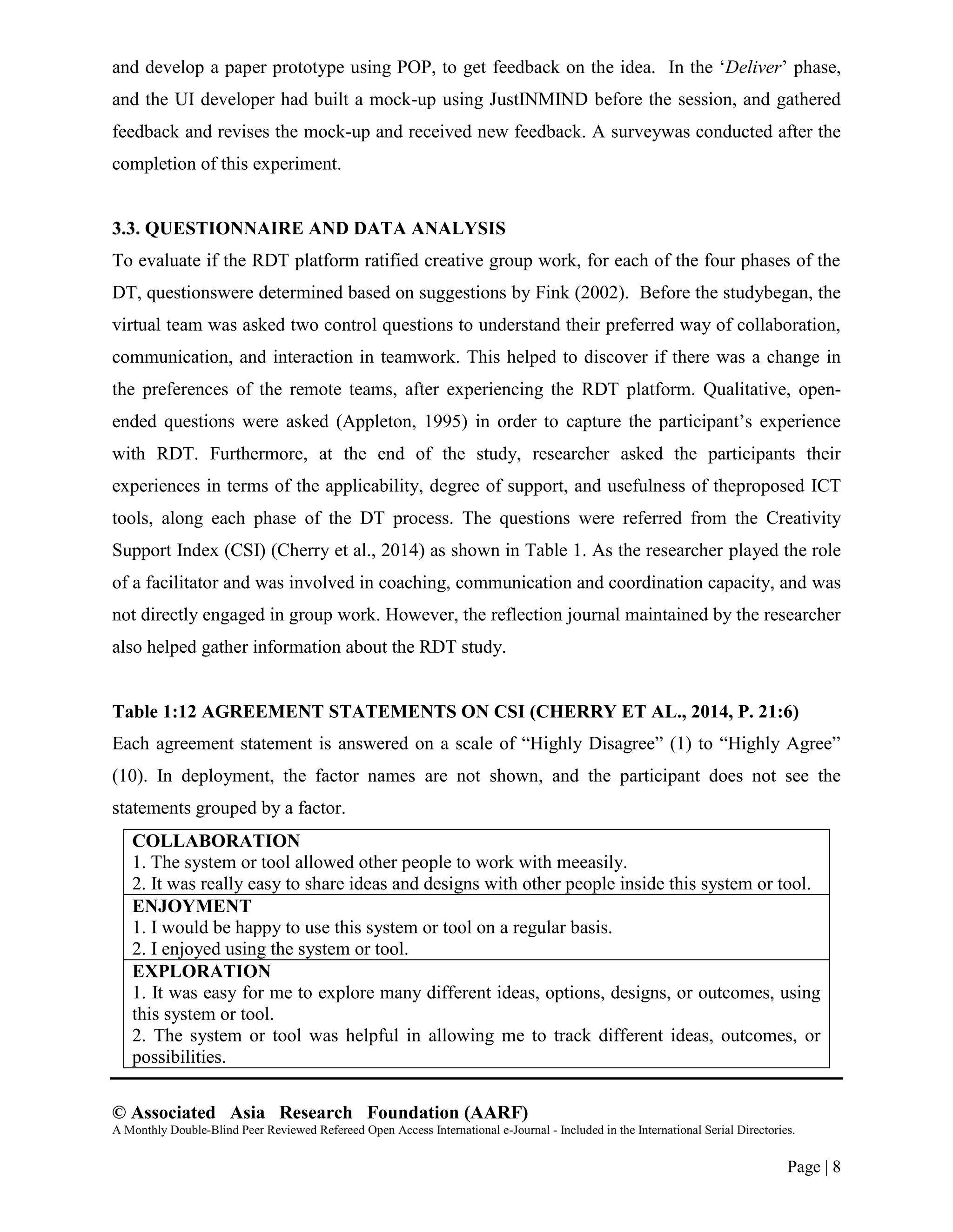 © Associated Asia Research Foundation (AARF)
A Monthly Double-Blind Peer Reviewed Refereed Open Access International e-Journal - Included in the International Serial Directories.
Page | 8
and develop a paper prototype using POP, to get feedback on the idea. In the „Deliver‟ phase,
and the UI developer had built a mock-up using JustINMIND before the session, and gathered
feedback and revises the mock-up and received new feedback. A surveywas conducted after the
completion of this experiment.
3.3. QUESTIONNAIRE AND DATA ANALYSIS
To evaluate if the RDT platform ratified creative group work, for each of the four phases of the
DT, questionswere determined based on suggestions by Fink (2002). Before the studybegan, the
virtual team was asked two control questions to understand their preferred way of collaboration,
communication, and interaction in teamwork. This helped to discover if there was a change in
the preferences of the remote teams, after experiencing the RDT platform. Qualitative, open-
ended questions were asked (Appleton, 1995) in order to capture the participant‟s experience
with RDT. Furthermore, at the end of the study, researcher asked the participants their
experiences in terms of the applicability, degree of support, and usefulness of theproposed ICT
tools, along each phase of the DT process. The questions were referred from the Creativity
Support Index (CSI) (Cherry et al., 2014) as shown in Table 1. As the researcher played the role
of a facilitator and was involved in coaching, communication and coordination capacity, and was
not directly engaged in group work. However, the reflection journal maintained by the researcher
also helped gather information about the RDT study.
Table 1:12 AGREEMENT STATEMENTS ON CSI (CHERRY ET AL., 2014, P. 21:6)
Each agreement statement is answered on a scale of “Highly Disagree” (1) to “Highly Agree”
(10). In deployment, the factor names are not shown, and the participant does not see the
statements grouped by a factor.
COLLABORATION
1. The system or tool allowed other people to work with meeasily.
2. It was really easy to share ideas and designs with other people inside this system or tool.
ENJOYMENT
1. I would be happy to use this system or tool on a regular basis.
2. I enjoyed using the system or tool.
EXPLORATION
1. It was easy for me to explore many different ideas, options, designs, or outcomes, using
this system or tool.
2. The system or tool was helpful in allowing me to track different ideas, outcomes, or
possibilities.
 