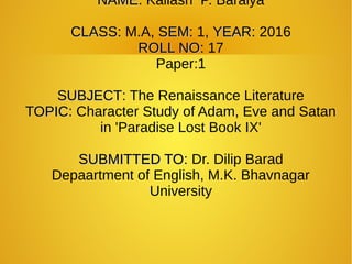 NAMENAME: Kailash P. Baraiya
CLASSCLASS: M.A, SEMSEM: 1, YEARYEAR: 2016
ROLL NOROLL NO: 17
Paper:1
SUBJECTSUBJECT: The Renaissance Literature
TOPICTOPIC: Character Study of Adam, Eve and Satan
in 'Paradise Lost Book IX'
SUBMITTED TOSUBMITTED TO: Dr. Dilip Barad
Depaartment of English, M.K. Bhavnagar
University
 