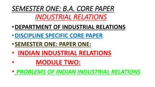 SEMESTER ONE: B.A. CORE PAPER
INDUSTRIAL RELATIONS
•DEPARTMENT OF INDUSTRIAL RELATIONS
•DISCIPLINE SPECIFIC CORE PAPER
•SEMESTER ONE: PAPER ONE:
• INDIAN INDUSTRIAL RELATIONS
• MODULE TWO:
• PROBLEMS OF INDIAN INDUSTRIAL RELATIONS
 