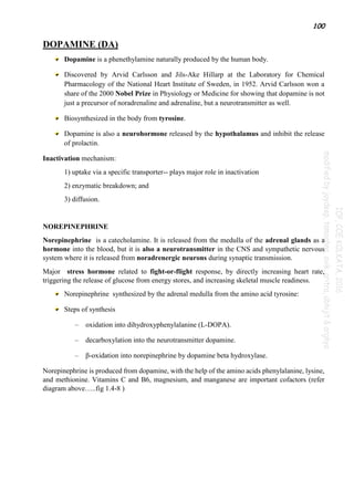 100
DOPAMINE (DA)
Dopamine is a phenethylamine naturally produced by the human body.
Discovered by Arvid Carlsson and Jils-Ake Hillarp at the Laboratory for Chemical
Pharmacology of the National Heart Institute of Sweden, in 1952. Arvid Carlsson won a
share of the 2000 Nobel Prize in Physiology or Medicine for showing that dopamine is not
just a precursor of noradrenaline and adrenaline, but a neurotransmitter as well.
Biosynthesized in the body from tyrosine.
Dopamine is also a neurohormone released by the hypothalamus and inhibit the release
of prolactin.
Inactivation mechanism:
1) uptake via a specific transporter-- plays major role in inactivation
2) enzymatic breakdown; and
3) diffusion.
NOREPINEPHRINE
Norepinephrine is a catecholamine. It is released from the medulla of the adrenal glands as a
hormone into the blood, but it is also a neurotransmitter in the CNS and sympathetic nervous
system where it is released from noradrenergic neurons during synaptic transmission.
Major stress hormone related to fight-or-flight response, by directly increasing heart rate,
triggering the release of glucose from energy stores, and increasing skeletal muscle readiness.
Norepinephrine synthesized by the adrenal medulla from the amino acid tyrosine:
Steps of synthesis
– oxidation into dihydroxyphenylalanine (L-DOPA).
– decarboxylation into the neurotransmitter dopamine.
– β-oxidation into norepinephrine by dopamine beta hydroxylase.
Norepinephrine is produced from dopamine, with the help of the amino acids phenylalanine, lysine,
and methionine. Vitamins C and B6, magnesium, and manganese are important cofactors (refer
diagram above…..fig 1.4-8 )
 