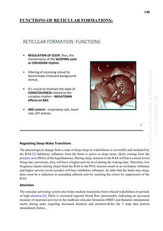 146
FUNCTIONS OF RETICULAR FORMATIONS:
Regulating Sleep-Wake Transitions
The physiological change from a state of deep sleep to wakefulness is reversible and mediated by
the RAS.[3] Inhibitory influence from the brain is active at sleep onset, likely coming from the
preoptic area (POA) of the hypothalamus. During sleep, neurons in the RAS will have a much lower
firing rate; conversely, they will have a higher activity level during the waking state. Therefore, low
frequency inputs (during sleep) from the RAS to the POA neurons result in an excitatory influence
and higher activity levels (awake) will have inhibitory influence. In order that the brain may sleep,
there must be a reduction in ascending afferent activity reaching the cortex by suppression of the
RAS.
Attention
The reticular activating system also helps mediate transitions from relaxed wakefulness to periods
of high attention.[6] There is increased regional blood flow (presumably indicating an increased
measure of neuronal activity) in the midbrain reticular formation (MRF) and thalamic intralaminar
nuclei during tasks requiring increased alertness and attention.Refer the 2 snap shot portion
immediately below...
 