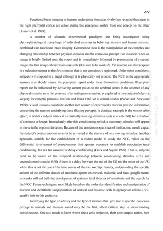 211
Functional brain imaging in humans undergoing binocular rivalry has revealed that areas in
the right prefrontal cortex are active during the perceptual switch from one percept to the other
(Lumer et al. 1998).
A number of alternate experimental paradigms are being investigated using
electrophysiological recordings of individual neurons in behaving animals and human patients,
combined with functional brain imaging. Common to these is the manipulation of the complex and
changing relationship between physical stimulus and the conscious percept. For instance, when an
image is briefly flashed onto the screen and is immediately followed by presentation of a second
image, the first image often remains invisible (it is said to be masked). Yet neurons can still respond
in a selective manner to the first stimulus that is not consciously registered. Under other conditions,
subjects will respond to a target although it is physically not present. The NCC in the appropriate
sensory area should mirror the perceptual report under these dissociated conditions. Perceptual
report can be influenced by delivering current pulses to the cerebral cortex in the absence of any
physical stimulus or in the presence of an ambiguous stimulus, as explored in the context of elective
surgery for epileptic patients (Penfield and Perot 1963) or in animal studies (Parker and Newsome
1998). Visual illusions constitute another rich source of experiments that can provide information
concerning the neurons underlying these illusory percepts. A classical example is the motion after
effect, in which a subject stares at a constantly moving stimulus (such as a waterfall) for a fraction
of a minute or longer. Immediately after this conditioning period, a stationary stimulus will appear
to move in the opposite direction. Because of the conscious experience of motion, one would expect
the subject's cortical motion areas to be activated in the absence of any moving stimulus. Another
approach, suitable for the establishment of a rodent model to study the NCC, relies on the
differential involvement of consciousness that appears necessary to establish associative trace
conditioning, but not for associative delay conditioning (Clark and Squire 1998). That is, subjects
need to be aware of the temporal relationship between conditioning stimulus (CS) and
unconditioned stimulus (US) if there is a delay between the end of the CS and the onset of the US,
while this is not the case if the time course of the two overlap. Finally, understanding the specific
actions of the different classes of anesthetic agents on cortical, thalamic, and basal ganglia neural
networks will aid both the development of systems level theories of anesthesia and the search for
the NCC. Future techniques, most likely based on the molecular identification and manipulation of
discrete and identifiable subpopulations of cortical and thalamic cells in appropriate animals, will
greatly help in this endeavor.
Identifying the type of activity and the type of neurons that give rise to specific conscious
percept in animals and humans would only be the first, albeit critical, step in understanding
consciousness. One also needs to know where these cells project to, their postsynaptic action, how
 