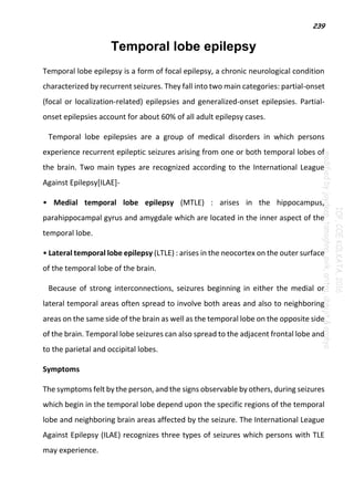 239
Temporal lobe epilepsy
Temporal lobe epilepsy is a form of focal epilepsy, a chronic neurological condition
characterized by recurrent seizures. They fall into two main categories: partial-onset
(focal or localization-related) epilepsies and generalized-onset epilepsies. Partial-
onset epilepsies account for about 60% of all adult epilepsy cases.
Temporal lobe epilepsies are a group of medical disorders in which persons
experience recurrent epileptic seizures arising from one or both temporal lobes of
the brain. Two main types are recognized according to the International League
Against Epilepsy[ILAE]-
• Medial temporal lobe epilepsy (MTLE) : arises in the hippocampus,
parahippocampal gyrus and amygdale which are located in the inner aspect of the
temporal lobe.
• Lateral temporal lobe epilepsy (LTLE) : arises in the neocortex on the outer surface
of the temporal lobe of the brain.
Because of strong interconnections, seizures beginning in either the medial or
lateral temporal areas often spread to involve both areas and also to neighboring
areas on the same side of the brain as well as the temporal lobe on the opposite side
of the brain. Temporal lobe seizures can also spread to the adjacent frontal lobe and
to the parietal and occipital lobes.
Symptoms
The symptoms felt by the person, and the signs observable by others, during seizures
which begin in the temporal lobe depend upon the specific regions of the temporal
lobe and neighboring brain areas affected by the seizure. The International League
Against Epilepsy (ILAE) recognizes three types of seizures which persons with TLE
may experience.
 