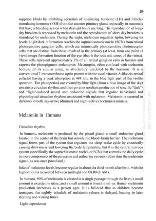 59
suppress libido by inhibiting secretion of luteinizing hormone (LH) and follicle-
stimulating hormone (FSH) from the anterior pituitary gland, especially in mammals
that have a breeding season when daylight hours are long. The reproduction of long-
day breeders is repressed by melatonin and the reproduction of short-day breeders is
stimulated by melatonin. During the night, melatonin regulates leptin, lowering its
levels. Light/dark information reaches the suprachiasmatic nuclei (SCN) from retinal
photosensitive ganglion cells, which are intrinsically photosensitive photoreceptor
cells that are distinct from those involved in the primary (at least, from one point of
view) image formation function of the eye (that is the rods and cones of the retina).
These cells represent approximately 2% of all retinal ganglion cells in humans and
express the photopigment melanopsin. Melanopsin, often confused with melatonin
because of its similar name, is structurally unrelated to the hormone. It is a
conventional 7-transmembrane opsin protein with the usual vitamin A-like cis-retinal
cofactor having a peak absorption at 484 nm, in the blue light part of the visible
spectrum. The photoperiod cue created by blue light (from a blue image of the sky)
entrains a circadian rhythm, and thus governs resultant production of specific "dark"-
and "light"-induced neural and endocrine signals that regulate behavioral and
physiological circadian rhythms associated with melatonin. Melatonin is secreted in
darkness in both day-active (diurnal) and night-active (nocturnal) animals.
Melatonin in Humans
Circadian rhythm
In humans, melatonin is produced by the pineal gland, a small endocrine gland
located in the center of the brain but outside the blood–brain barrier. The melatonin
signal forms part of the system that regulates the sleep–wake cycle by chemically
causing drowsiness and lowering the body temperature, but it is the central nervous
system (specifically the suprachiasmatic nuclei, or SCN) that controls the daily cycle
in most components of the paracrine and endocrine systems rather than the melatonin
signal (as was once postulated).
Infants' melatonin levels become regular in about the third month after birth, with the
highest levels measured between midnight and 08:00 (8 AM).
In humans, 90% of melatonin is cleared in a single passage through the liver, a small
amount is excreted in urine, and a small amount is found in saliva. Human melatonin
production decreases as a person ages. It is believed that as children become
teenagers, the nightly schedule of melatonin release is delayed, leading to later
sleeping and waking times.
Light dependence
 