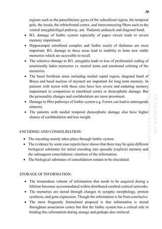 79
regions such as the paraolfactory gyrus of the subcallosal region, the temporal
pole, the insula, the orbitofrontal cortex, and interconnecting fibers such as the
ventral amygdalofugal pathway, ant. Thalamic peduncle and diagonal band.
 B/L damage of limbic system especially of papez circuit leads to severe
memory impairment.
 Hippocampal entorhinal complex and limbic nuclei of thalamus are most
important. B/L damage to these areas lead to inability to form new stable
memories which are accessible to recall.
 The selective damage to B/L amygdala leads to loss of preferential coding of
emotionally laden memories vs. neutral items and emotional coloring of the
memories.
 The basal forebrain areas including medial septal region, diagonal band of
Broca and basal nucleus of myenert are important for long term memory. In
patients with lesion with these sites have less severe and enduring memory
impairment in comparison to entorhinal cortex or diencephalic damage. But
the personality changes and confabulation are more prominent.
 Damage to fibre pathways of limbic system e.g. Fornix can lead to anterograde
amnesia.
 The patients with medial temporal diencephalic damage also have higher
chance of confabulation and less insight.
ENCODING AND CONSOLIDATION:
 The encoding mainly takes place through limbic system.
 The evidence by some case reports have shown that there may be quite different
biological substrates for initial encoding into episodic (explicit) memory and
the subsequent consolidation/ retention of the information.
 The biological substrates of consolidation remain to be elucidated.
STORAGE OF INFORMATION:
 The tremendous volume of information that needs to be acquired during a
lifetime becomes accommodated within distributed cerebral cortical networks.
 The memories are stored through changes in synaptic morphology, protein
synthesis, and gene expression. Though the information is far from conclusive.
 The most frequently formulated proposal is that information is stored
throughout association cortex but that the limbic system has a critical role in
binding this information during storage and perhaps also retrieval.
 